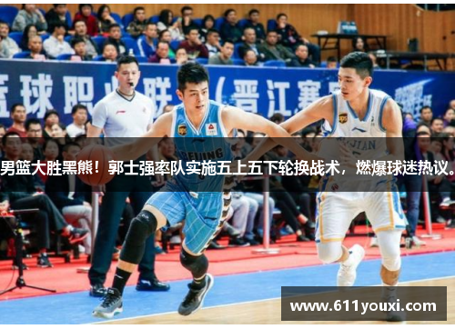 男篮大胜黑熊！郭士强率队实施五上五下轮换战术，燃爆球迷热议。
